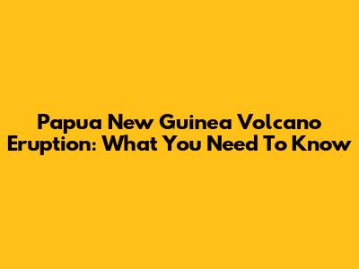 Papua New Guinea Volcano Eruption: What You Need To Know