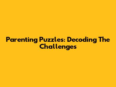 Parenting Puzzles: Decoding The Challenges