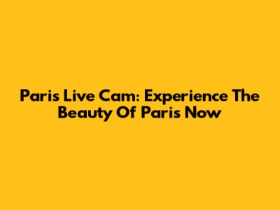 Paris Live Cam: Experience The Beauty Of Paris Now