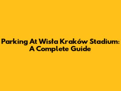 Parking At Wisła Kraków Stadium: A Complete Guide