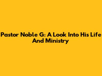 Pastor Noble G: A Look Into His Life And Ministry