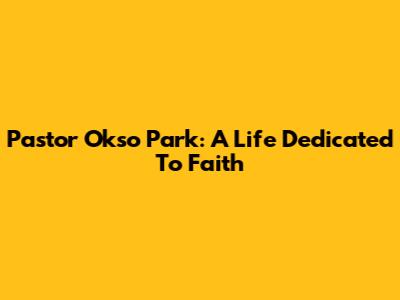 Pastor Okso Park: A Life Dedicated To Faith