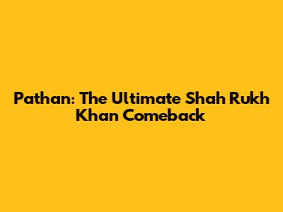 Pathan: The Ultimate Shah Rukh Khan Comeback