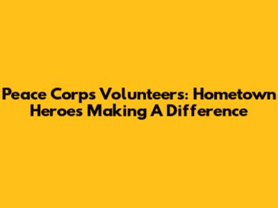 Peace Corps Volunteers: Hometown Heroes Making A Difference