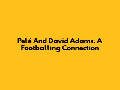 Pelé And David Adams: A Footballing Connection