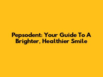 Pepsodent: Your Guide To A Brighter, Healthier Smile