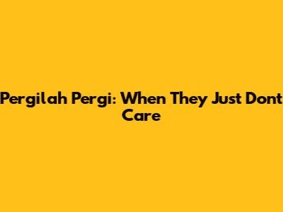 Pergilah Pergi: When They Just Don't Care