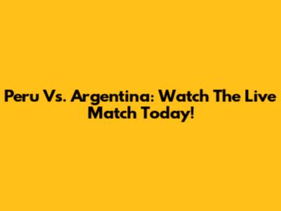 Peru Vs. Argentina: Watch The Live Match Today!