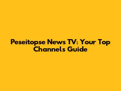 Peseitopse News TV: Your Top Channels Guide