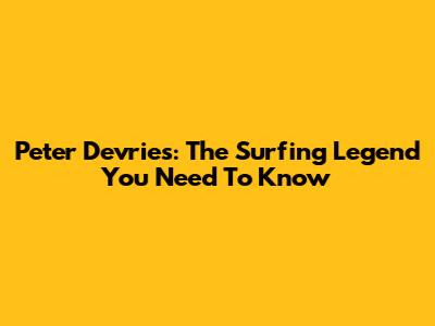Peter Devries: The Surfing Legend You Need To Know