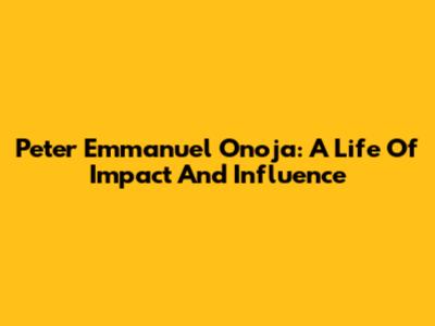 Peter Emmanuel Onoja: A Life Of Impact And Influence