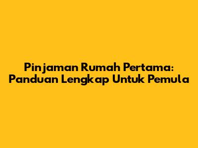 Pinjaman Rumah Pertama: Panduan Lengkap Untuk Pemula