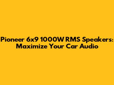 Pioneer 6x9 1000W RMS Speakers: Maximize Your Car Audio
