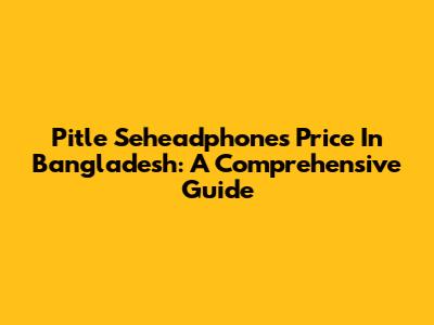 Pitle Seheadphones Price In Bangladesh: A Comprehensive Guide