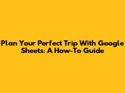 Plan Your Perfect Trip With Google Sheets: A How-To Guide