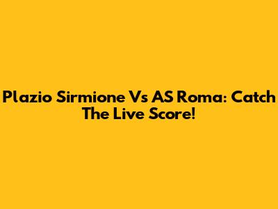 Plazio Sirmione Vs AS Roma: Catch The Live Score!