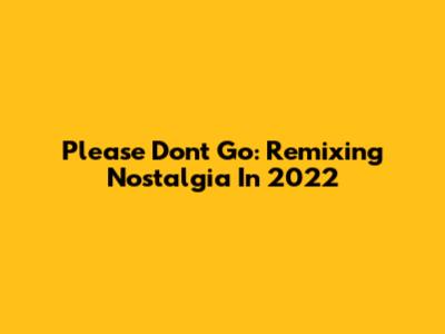 Please Don't Go: Remixing Nostalgia In 2022