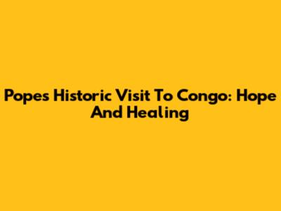 Pope's Historic Visit To Congo: Hope And Healing