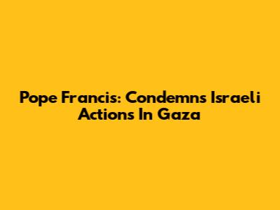 Pope Francis: Condemns Israeli Actions In Gaza