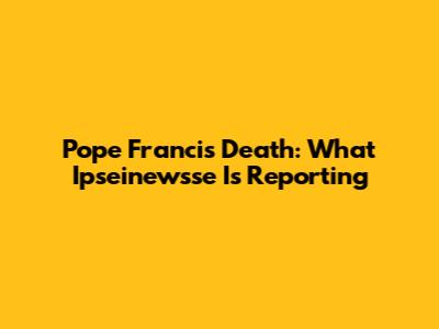 Pope Francis Death: What Ipseinewsse Is Reporting