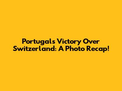 Portugal's Victory Over Switzerland: A Photo Recap!