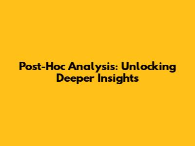 Post-Hoc Analysis: Unlocking Deeper Insights