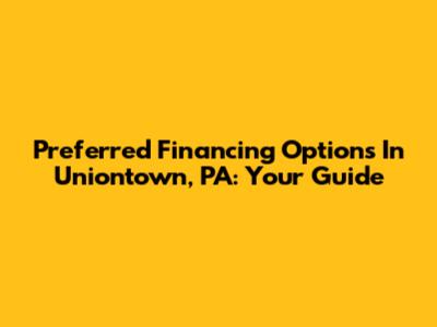 Preferred Financing Options In Uniontown, PA: Your Guide
