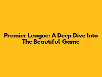 Premier League: A Deep Dive Into The Beautiful Game
