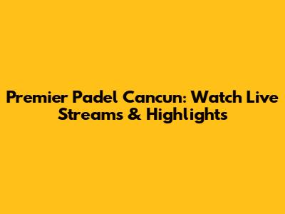 Premier Padel Cancun: Watch Live Streams & Highlights