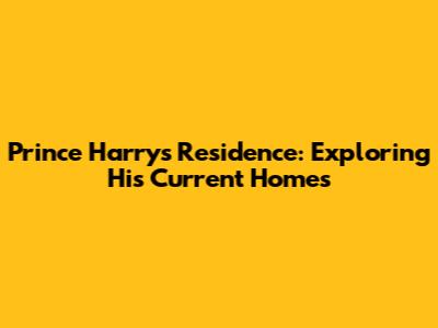 Prince Harry's Residence: Exploring His Current Homes