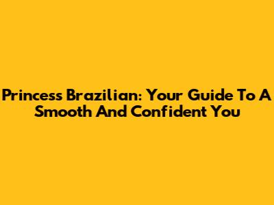 Princess Brazilian: Your Guide To A Smooth And Confident You