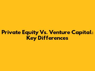 Private Equity Vs. Venture Capital: Key Differences