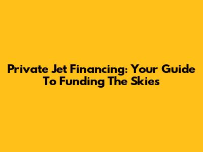Private Jet Financing: Your Guide To Funding The Skies