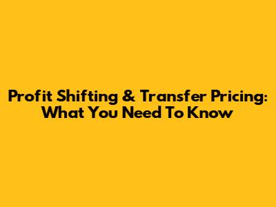 Profit Shifting & Transfer Pricing: What You Need To Know