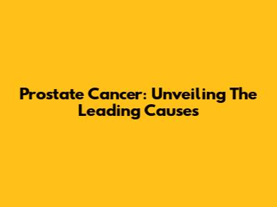 Prostate Cancer: Unveiling The Leading Causes