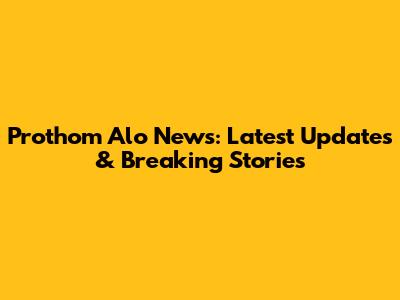 Prothom Alo News: Latest Updates & Breaking Stories