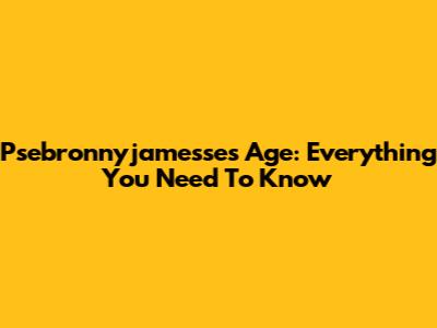 Psebronnyjamesse's Age: Everything You Need To Know