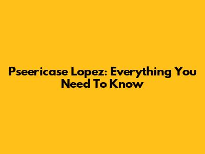 Pseericase Lopez: Everything You Need To Know