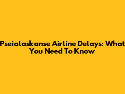 Pseialaskanse Airline Delays: What You Need To Know