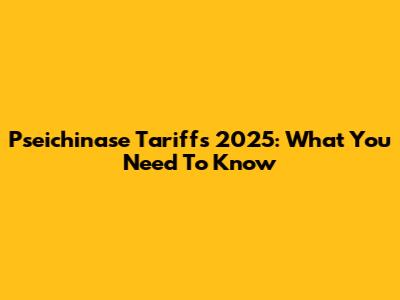 Pseichinase Tariffs 2025: What You Need To Know
