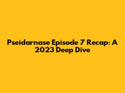 Pseidarnase Episode 7 Recap: A 2023 Deep Dive