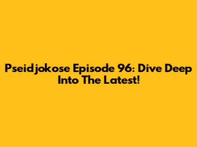 Pseidjokose Episode 96: Dive Deep Into The Latest!