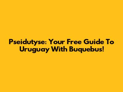 Pseidutyse: Your Free Guide To Uruguay With Buquebus!