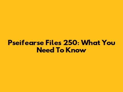 Pseifearse Files 250: What You Need To Know