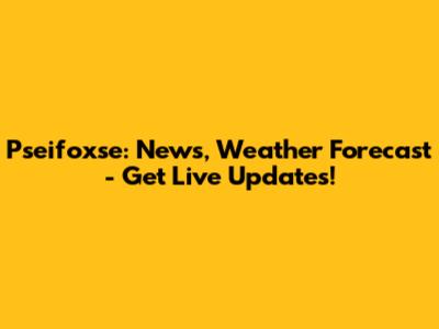 Pseifoxse: News, Weather Forecast - Get Live Updates!