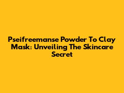 Pseifreemanse Powder To Clay Mask: Unveiling The Skincare Secret