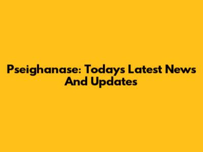 Pseighanase: Today's Latest News And Updates