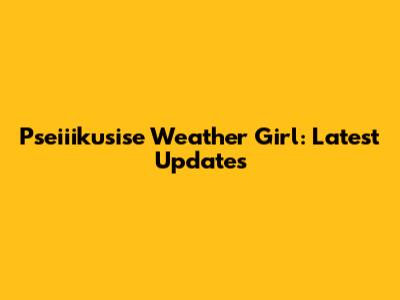 Pseiiikusise Weather Girl: Latest Updates