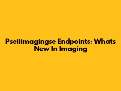 Pseiiimagingse Endpoints: What's New In Imaging