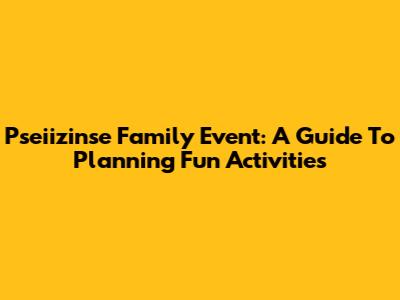 Pseiizinse Family Event: A Guide To Planning Fun Activities